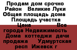 Продам дом срочно › Район ­ Великие Луки › Общая площадь дома ­ 48 › Площадь участка ­ 1 700 › Цена ­ 150 000 - Все города Недвижимость » Дома, коттеджи, дачи продажа   . Удмуртская респ.,Ижевск г.